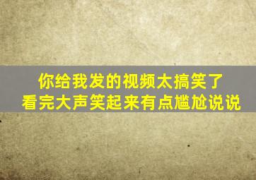 你给我发的视频太搞笑了 看完大声笑起来有点尴尬说说